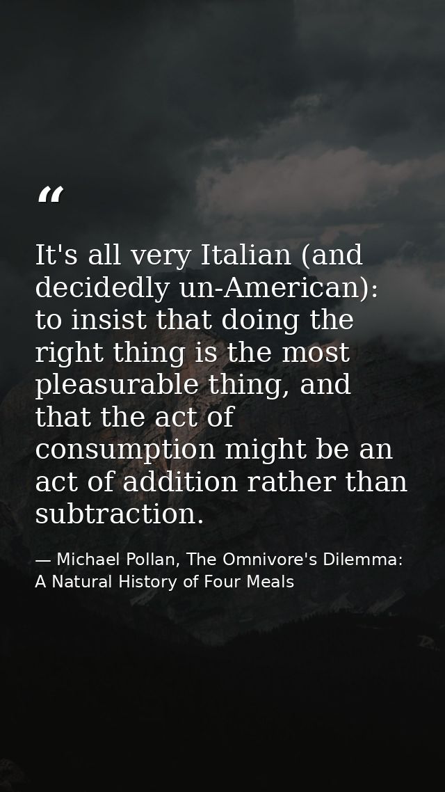 It's all very Italian (and decidedly un-American): to insist that doing the right thing is the most pleasurable thing, a — Michael Pollan, The Omnivore's Dilemma: A Natural History of Four Meals
