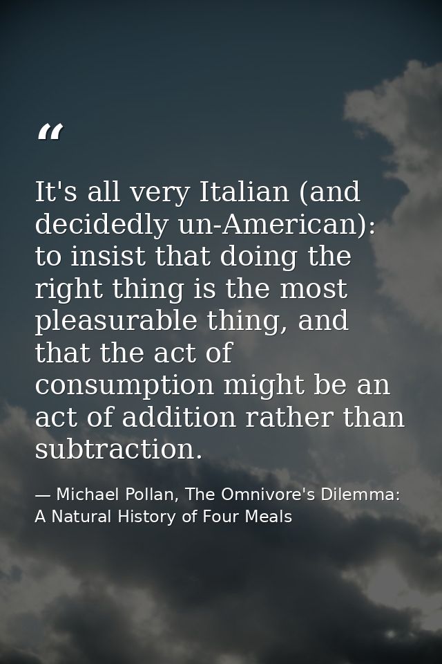 It's all very Italian (and decidedly un-American): to insist that doing the right thing is the most pleasurable thing, a — Michael Pollan, The Omnivore's Dilemma: A Natural History of Four Meals