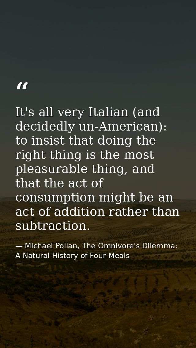 It's all very Italian (and decidedly un-American): to insist that doing the right thing is the most pleasurable thing, a — Michael Pollan, The Omnivore's Dilemma: A Natural History of Four Meals
