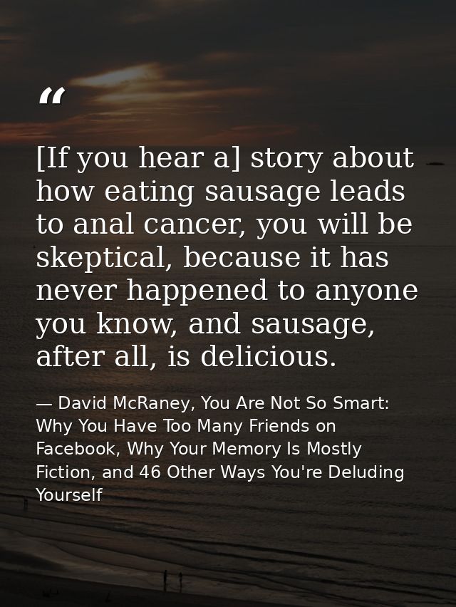 [If you hear a] story about how eating sausage leads to anal cancer, you will be skeptical, because it has never happene — David McRaney, You Are Not So Smart: Why You Have Too Many Friends on Facebook, Why Your Memory Is Mostly Fiction, and 46 Other Ways You're Deluding Yourself