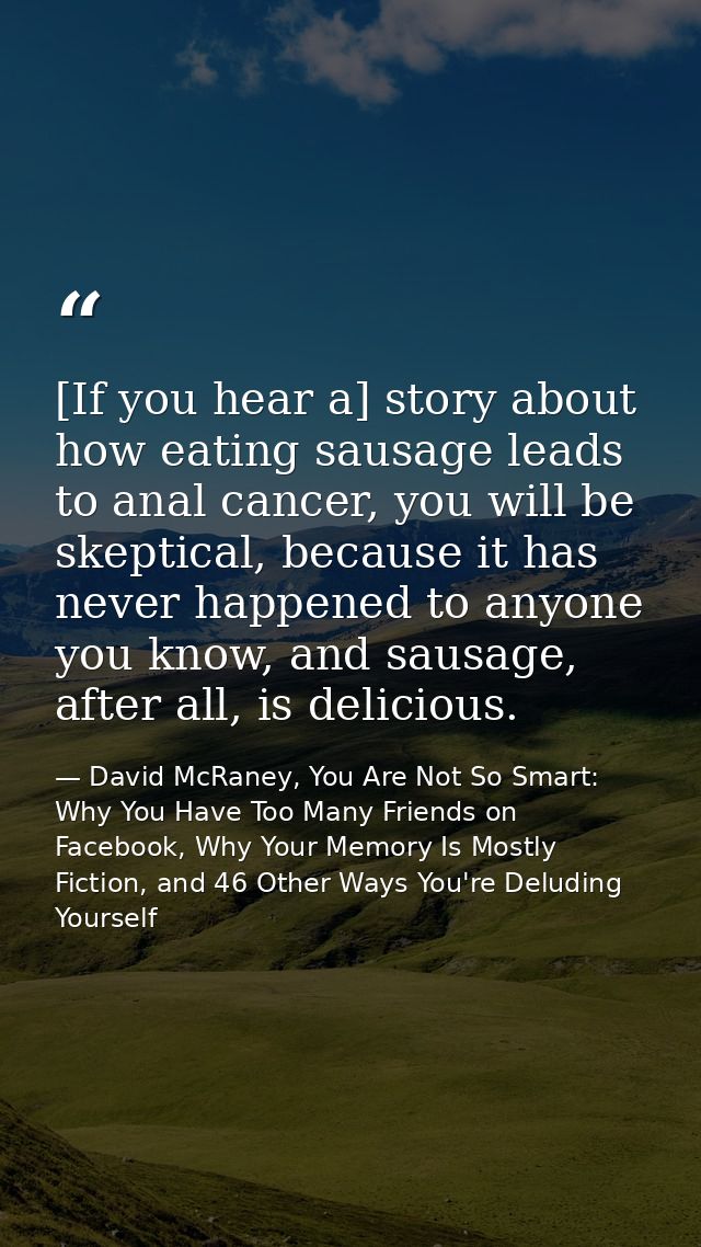 [If you hear a] story about how eating sausage leads to anal cancer, you will be skeptical, because it has never happene — David McRaney, You Are Not So Smart: Why You Have Too Many Friends on Facebook, Why Your Memory Is Mostly Fiction, and 46 Other Ways You're Deluding Yourself