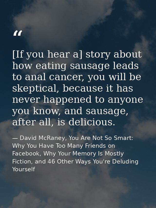 [If you hear a] story about how eating sausage leads to anal cancer, you will be skeptical, because it has never happene — David McRaney, You Are Not So Smart: Why You Have Too Many Friends on Facebook, Why Your Memory Is Mostly Fiction, and 46 Other Ways You're Deluding Yourself