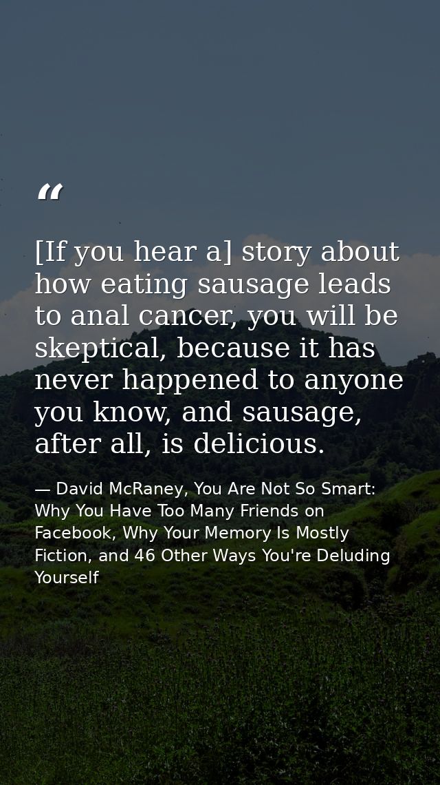 [If you hear a] story about how eating sausage leads to anal cancer, you will be skeptical, because it has never happene — David McRaney, You Are Not So Smart: Why You Have Too Many Friends on Facebook, Why Your Memory Is Mostly Fiction, and 46 Other Ways You're Deluding Yourself