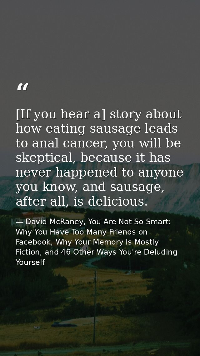 [If you hear a] story about how eating sausage leads to anal cancer, you will be skeptical, because it has never happene — David McRaney, You Are Not So Smart: Why You Have Too Many Friends on Facebook, Why Your Memory Is Mostly Fiction, and 46 Other Ways You're Deluding Yourself