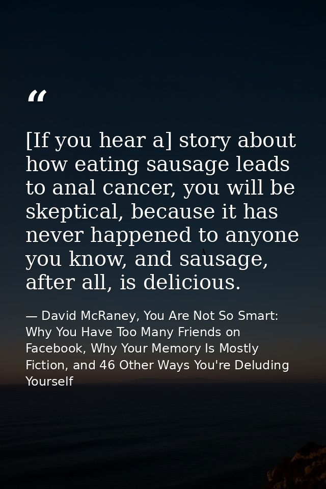 [If you hear a] story about how eating sausage leads to anal cancer, you will be skeptical, because it has never happene — David McRaney, You Are Not So Smart: Why You Have Too Many Friends on Facebook, Why Your Memory Is Mostly Fiction, and 46 Other Ways You're Deluding Yourself