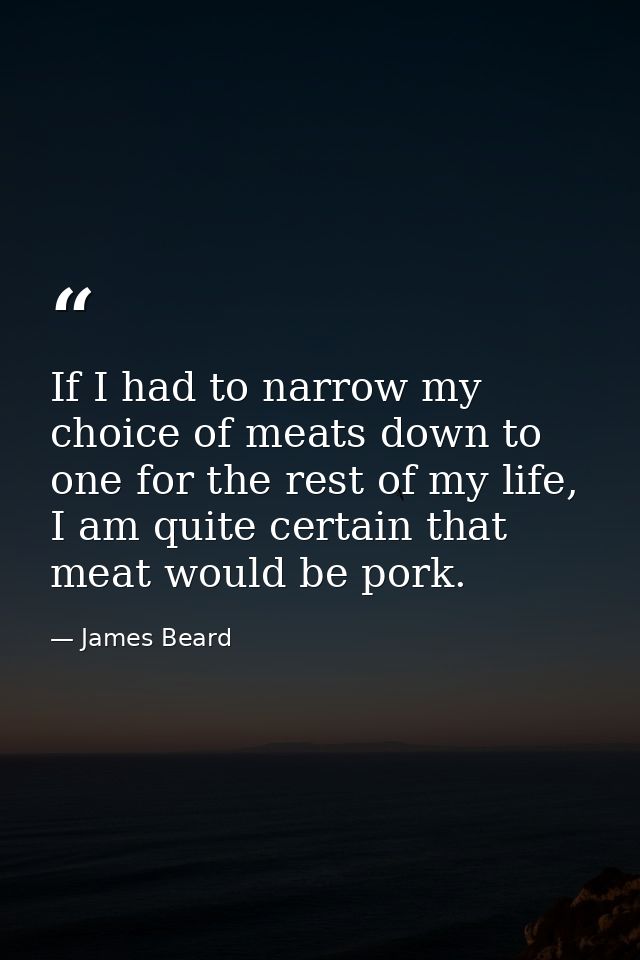 If I had to narrow my choice of meats down to one for the rest of my life, I am quite certain that meat would be pork. — James Beard