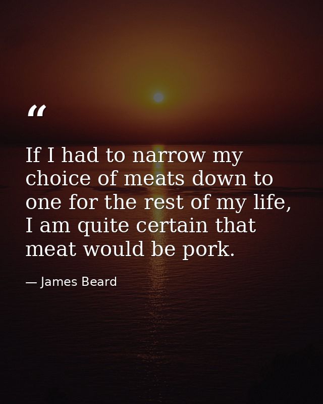 If I had to narrow my choice of meats down to one for the rest of my life, I am quite certain that meat would be pork. — James Beard