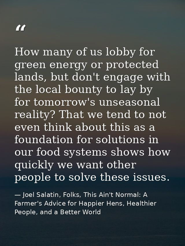 How many of us lobby for green energy or protected lands, but don't engage with the local bounty to lay by for tomorrow' — Joel Salatin, Folks, This Ain't Normal: A Farmer's Advice for Happier Hens, Healthier People, and a Better World