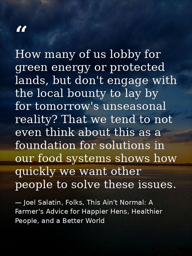 How many of us lobby for green energy or protected lands, but don't engage with the local bounty to lay by for tomorrow' — Joel Salatin, Folks, This Ain't Normal: A Farmer's Advice for Happier Hens, Healthier People, and a Better World