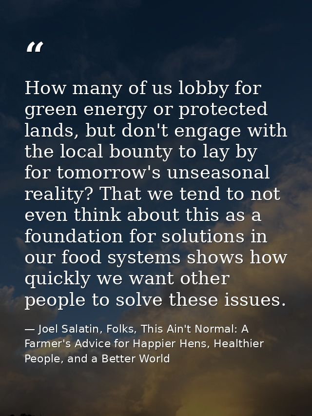 How many of us lobby for green energy or protected lands, but don't engage with the local bounty to lay by for tomorrow' — Joel Salatin, Folks, This Ain't Normal: A Farmer's Advice for Happier Hens, Healthier People, and a Better World