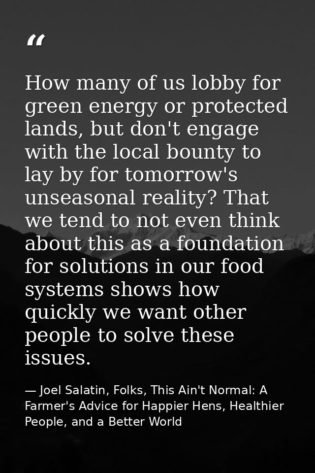 How many of us lobby for green energy or protected lands, but don't engage with the local bounty to lay by for tomorrow' — Joel Salatin, Folks, This Ain't Normal: A Farmer's Advice for Happier Hens, Healthier People, and a Better World