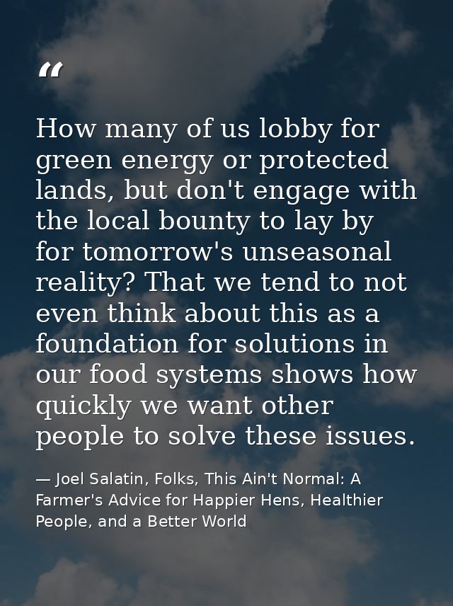 How many of us lobby for green energy or protected lands, but don't engage with the local bounty to lay by for tomorrow' — Joel Salatin, Folks, This Ain't Normal: A Farmer's Advice for Happier Hens, Healthier People, and a Better World