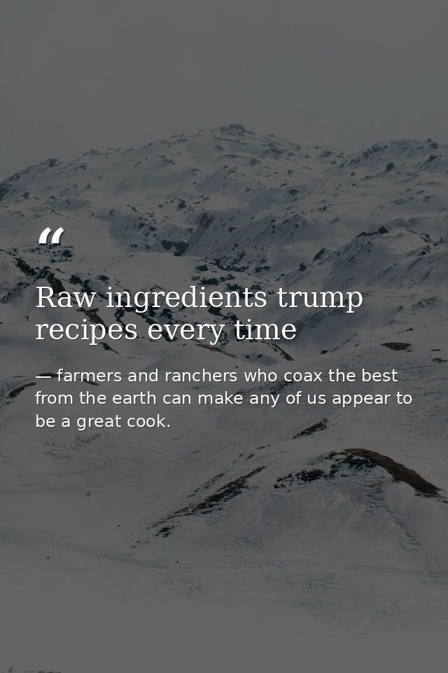 Raw ingredients trump recipes every time — farmers and ranchers who coax the best from the earth can make any of us appear to be a great cook.