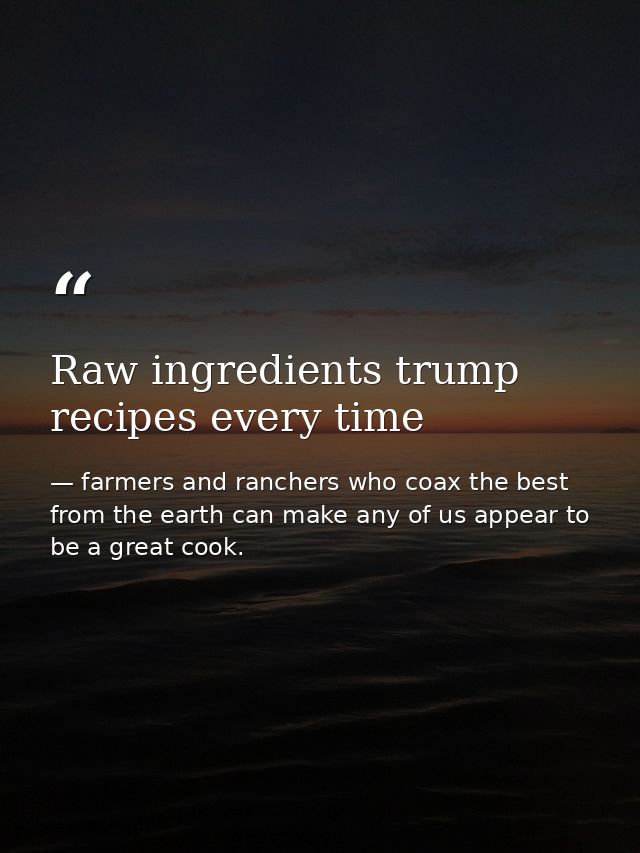 Raw ingredients trump recipes every time — farmers and ranchers who coax the best from the earth can make any of us appear to be a great cook.