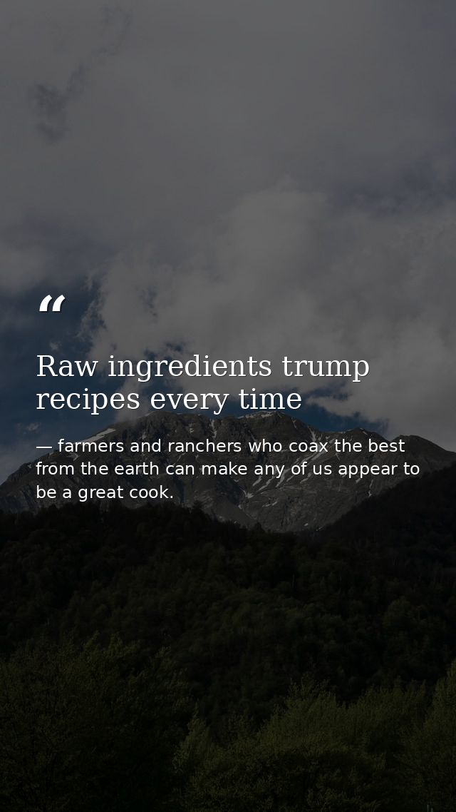 Raw ingredients trump recipes every time — farmers and ranchers who coax the best from the earth can make any of us appear to be a great cook.