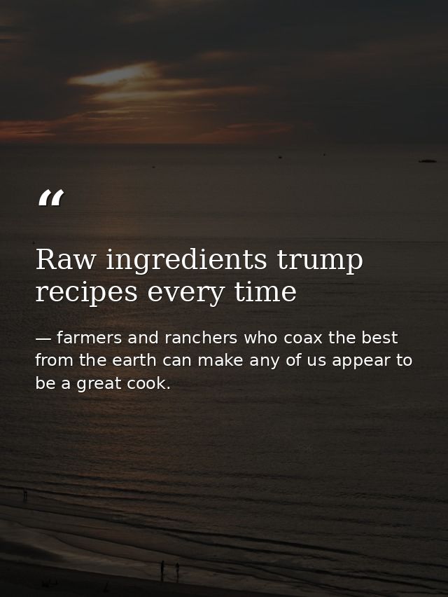 Raw ingredients trump recipes every time — farmers and ranchers who coax the best from the earth can make any of us appear to be a great cook.