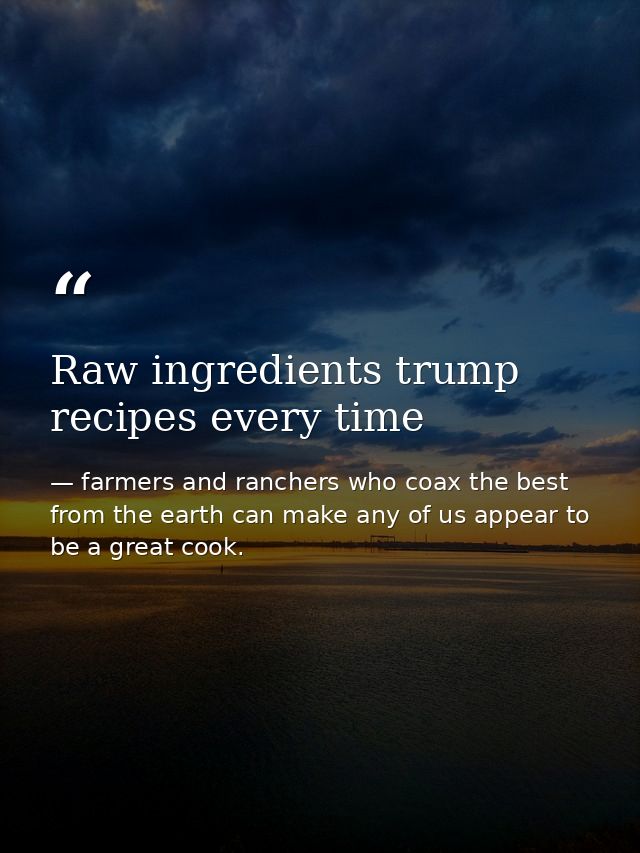 Raw ingredients trump recipes every time — farmers and ranchers who coax the best from the earth can make any of us appear to be a great cook.