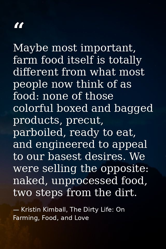 Maybe most important, farm food itself is totally different from what most people now think of as food: none of those co — Kristin Kimball, The Dirty Life: On Farming, Food, and Love
