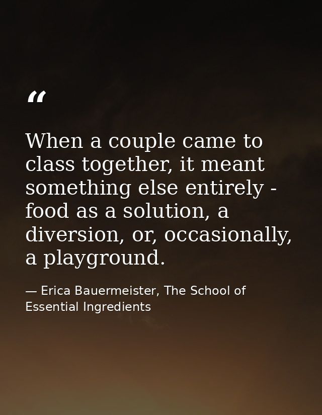 When a couple came to class together, it meant something else entirely - food as a solution, a diversion, or, occasional — Erica Bauermeister, The School of Essential Ingredients