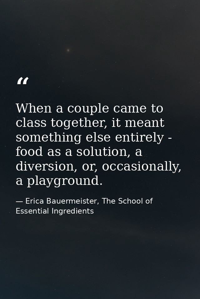 When a couple came to class together, it meant something else entirely - food as a solution, a diversion, or, occasional — Erica Bauermeister, The School of Essential Ingredients