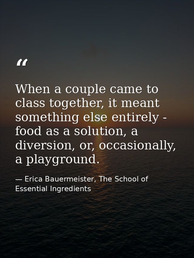 When a couple came to class together, it meant something else entirely - food as a solution, a diversion, or, occasional — Erica Bauermeister, The School of Essential Ingredients
