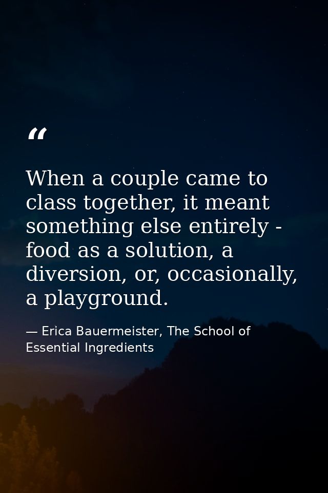 When a couple came to class together, it meant something else entirely - food as a solution, a diversion, or, occasional — Erica Bauermeister, The School of Essential Ingredients