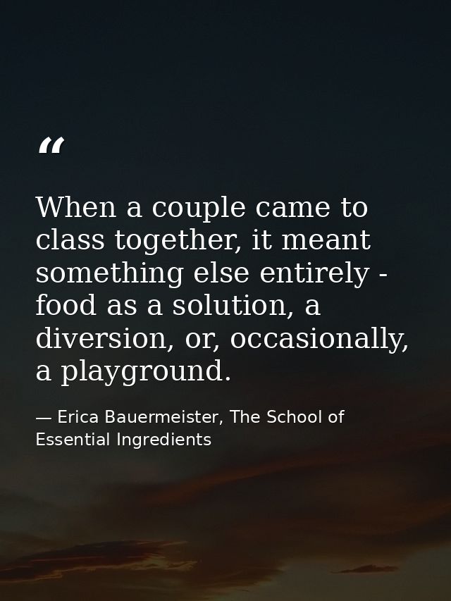 When a couple came to class together, it meant something else entirely - food as a solution, a diversion, or, occasional — Erica Bauermeister, The School of Essential Ingredients
