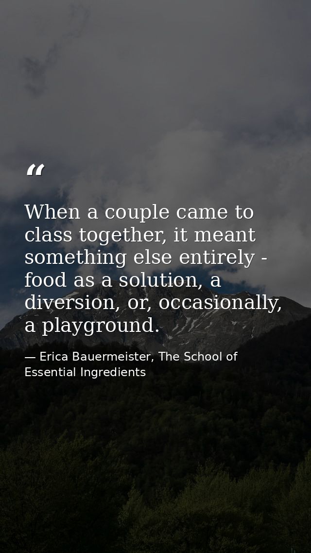 When a couple came to class together, it meant something else entirely - food as a solution, a diversion, or, occasional — Erica Bauermeister, The School of Essential Ingredients