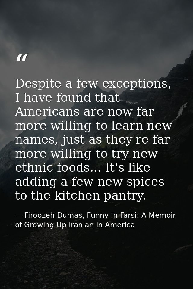 Despite a few exceptions, I have found that Americans are now far more willing to learn new names, just as they're far m — Firoozeh Dumas, Funny in Farsi: A Memoir of Growing Up Iranian in America