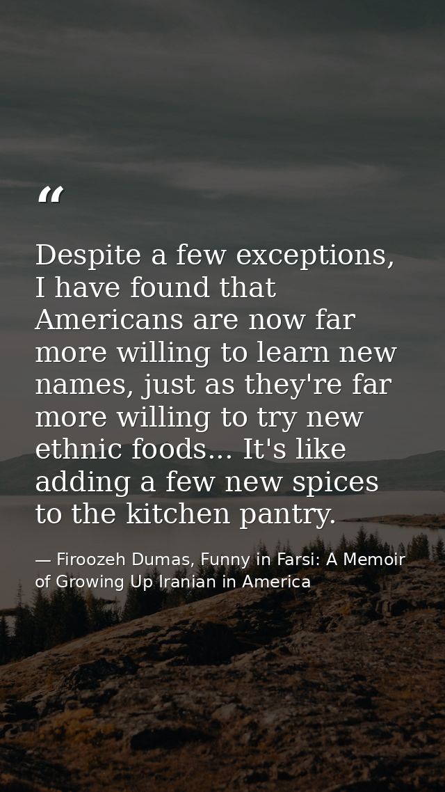 Despite a few exceptions, I have found that Americans are now far more willing to learn new names, just as they're far m — Firoozeh Dumas, Funny in Farsi: A Memoir of Growing Up Iranian in America