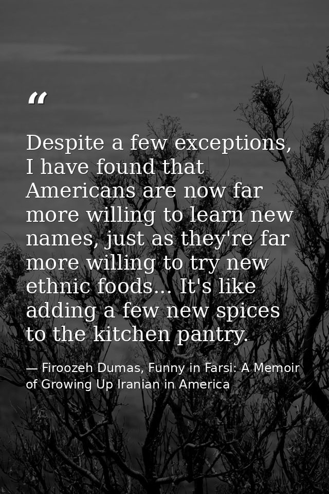 Despite a few exceptions, I have found that Americans are now far more willing to learn new names, just as they're far m — Firoozeh Dumas, Funny in Farsi: A Memoir of Growing Up Iranian in America