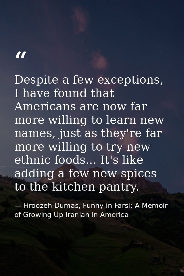 Despite a few exceptions, I have found that Americans are now far more willing to learn new names, just as they're far m — Firoozeh Dumas, Funny in Farsi: A Memoir of Growing Up Iranian in America