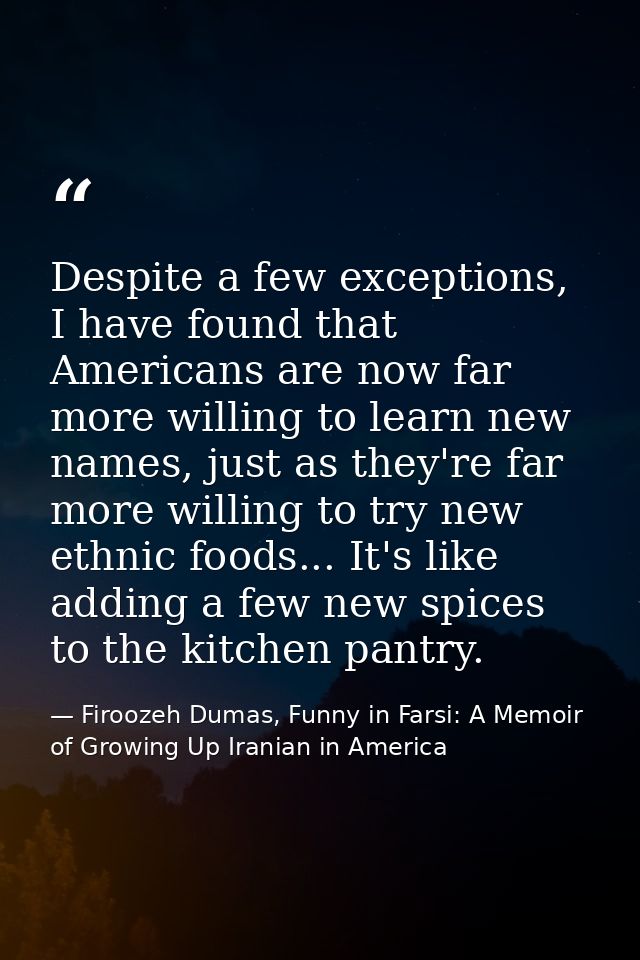 Despite a few exceptions, I have found that Americans are now far more willing to learn new names, just as they're far m — Firoozeh Dumas, Funny in Farsi: A Memoir of Growing Up Iranian in America