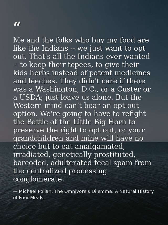 Me and the folks who buy my food are like the Indians -- we just want to opt out. That's all the Indians ever wanted --  — Michael Pollan, The Omnivore's Dilemma: A Natural History of Four Meals