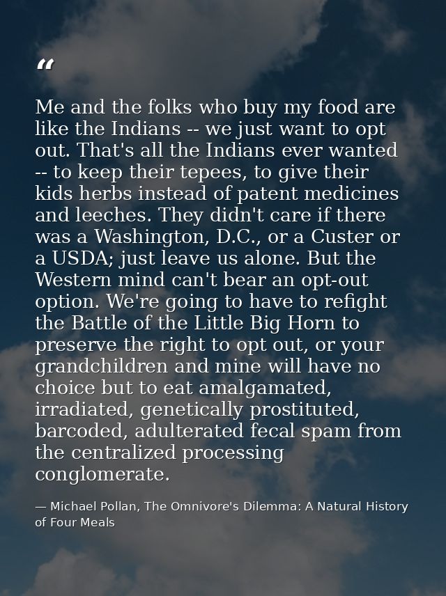 Me and the folks who buy my food are like the Indians -- we just want to opt out. That's all the Indians ever wanted --  — Michael Pollan, The Omnivore's Dilemma: A Natural History of Four Meals