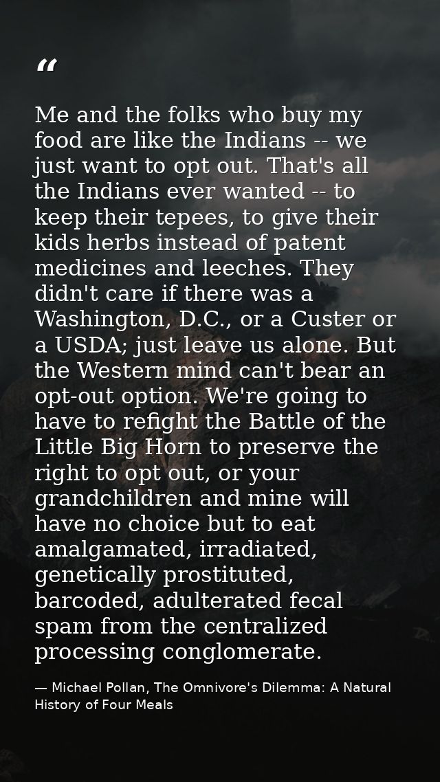 Me and the folks who buy my food are like the Indians -- we just want to opt out. That's all the Indians ever wanted --  — Michael Pollan, The Omnivore's Dilemma: A Natural History of Four Meals