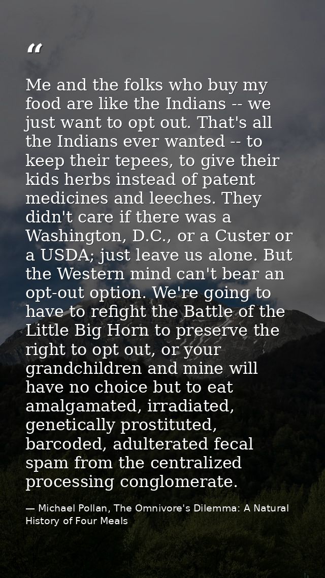 Me and the folks who buy my food are like the Indians -- we just want to opt out. That's all the Indians ever wanted --  — Michael Pollan, The Omnivore's Dilemma: A Natural History of Four Meals