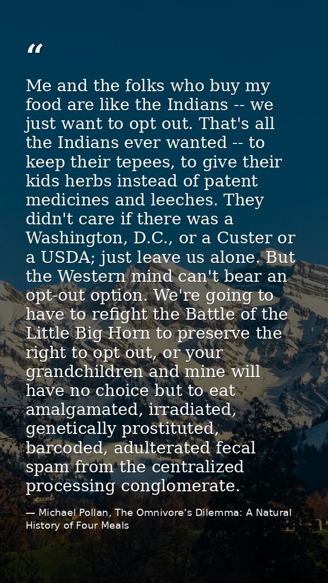 Me and the folks who buy my food are like the Indians -- we just want to opt out. That's all the Indians ever wanted --  — Michael Pollan, The Omnivore's Dilemma: A Natural History of Four Meals