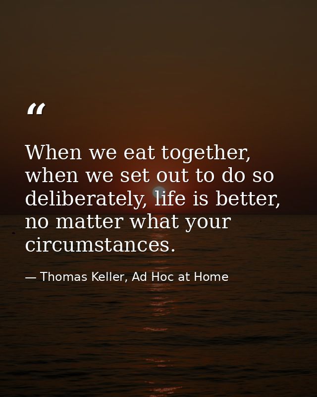 When we eat together, when we set out to do so deliberately, life is better, no matter what your circumstances. — Thomas Keller, Ad Hoc at Home