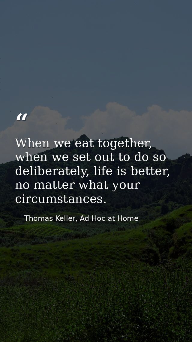 When we eat together, when we set out to do so deliberately, life is better, no matter what your circumstances. — Thomas Keller, Ad Hoc at Home