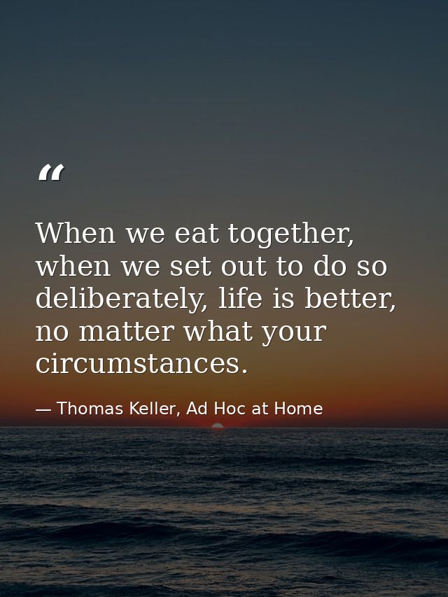 When we eat together, when we set out to do so deliberately, life is better, no matter what your circumstances. — Thomas Keller, Ad Hoc at Home