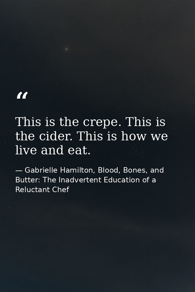 This is the crepe. This is the cider. This is how we live and eat. — Gabrielle Hamilton, Blood, Bones, and Butter: The Inadvertent Education of a Reluctant Chef
