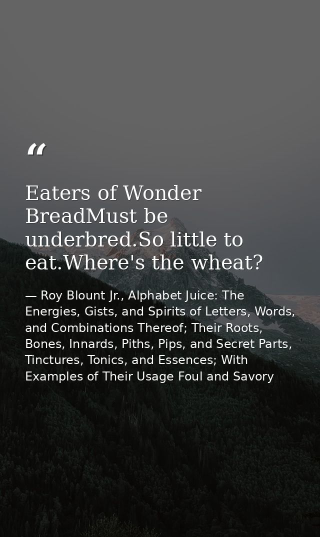Eaters of Wonder BreadMust be underbred.So little to eat.Where's the wheat? — Roy Blount Jr., Alphabet Juice: The Energies, Gists, and Spirits of Letters, Words, and Combinations Thereof; Their Roots, Bones, Innards, Piths, Pips, and Secret Parts, Tinctures, Tonics, and Essences; With Examples of Their Usage Foul and Savory