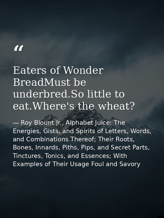Eaters of Wonder BreadMust be underbred.So little to eat.Where's the wheat? — Roy Blount Jr., Alphabet Juice: The Energies, Gists, and Spirits of Letters, Words, and Combinations Thereof; Their Roots, Bones, Innards, Piths, Pips, and Secret Parts, Tinctures, Tonics, and Essences; With Examples of Their Usage Foul and Savory