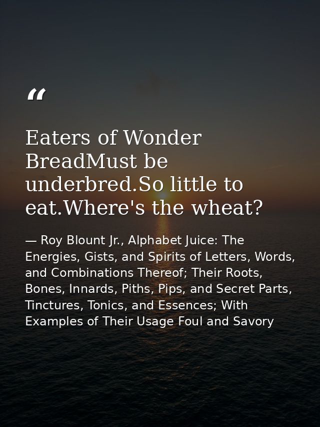 Eaters of Wonder BreadMust be underbred.So little to eat.Where's the wheat? — Roy Blount Jr., Alphabet Juice: The Energies, Gists, and Spirits of Letters, Words, and Combinations Thereof; Their Roots, Bones, Innards, Piths, Pips, and Secret Parts, Tinctures, Tonics, and Essences; With Examples of Their Usage Foul and Savory