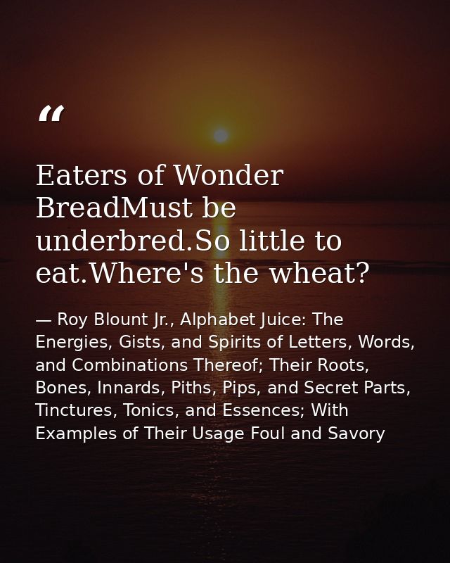 Eaters of Wonder BreadMust be underbred.So little to eat.Where's the wheat? — Roy Blount Jr., Alphabet Juice: The Energies, Gists, and Spirits of Letters, Words, and Combinations Thereof; Their Roots, Bones, Innards, Piths, Pips, and Secret Parts, Tinctures, Tonics, and Essences; With Examples of Their Usage Foul and Savory