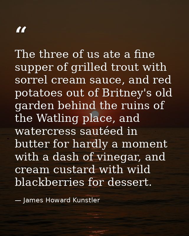 The three of us ate a fine supper of grilled trout with sorrel cream sauce, and red potatoes out of Britney's old garden — James Howard Kunstler