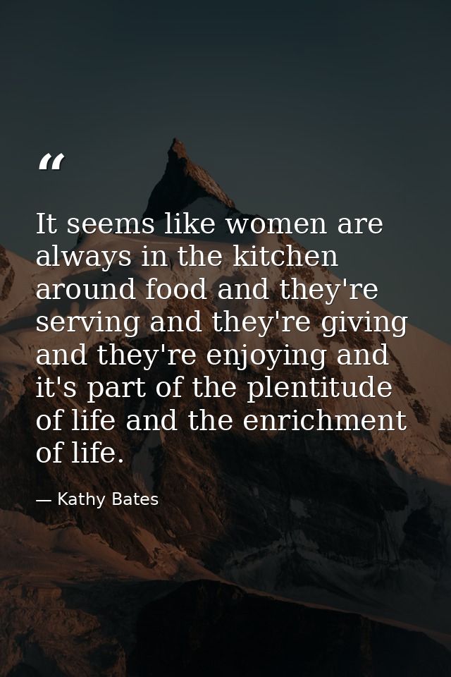 It seems like women are always in the kitchen around food and they're serving and they're giving and they're enjoying an — Kathy Bates