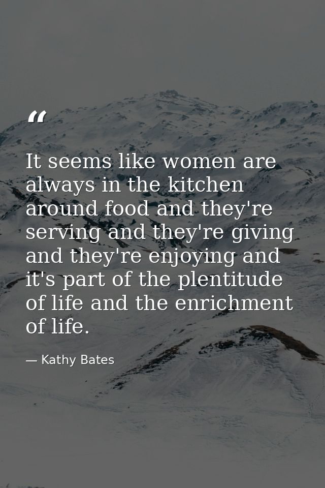 It seems like women are always in the kitchen around food and they're serving and they're giving and they're enjoying an — Kathy Bates