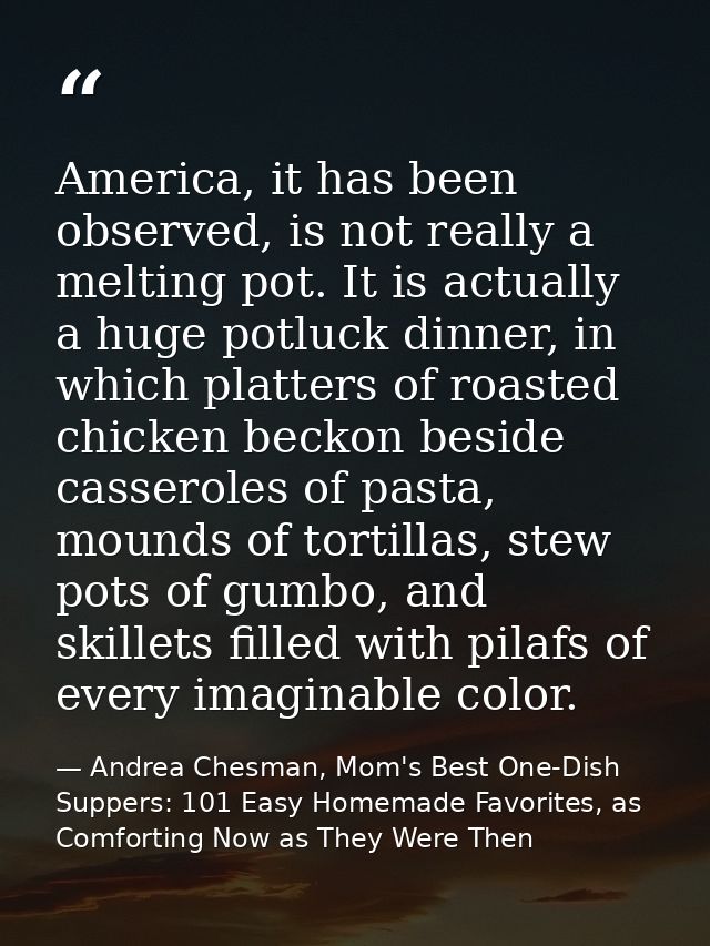 America, it has been observed, is not really a melting pot. It is actually a huge potluck dinner, in which platters of r — Andrea Chesman, Mom's Best One-Dish Suppers: 101 Easy Homemade Favorites, as Comforting Now as They Were Then